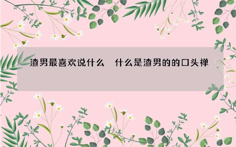 渣男最喜欢说什么 什么是渣男的的口头禅